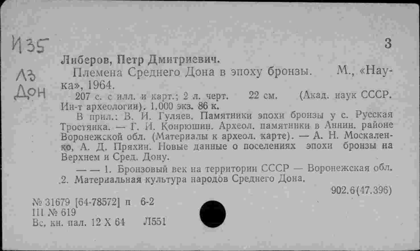 ﻿лъ
Дон
Либеров, Петр Дмитриевич.
Племена Среднего Дона в эпоху бронзы. М., «Наука», 1964.
207 с. с илл. и карт.; 2 л. черт. 22 см. (Акад, наук СССР. Ин-т археологии). 1.000 экз. 86 к.
В прил.: В. И. Гуляев. Памятники эпохи бронзы у с. Русская Тростянка. — Г. И. Конрюшин. Археол. памятники в Аннин, районе Воронежской обл. (Материалы к археол. карте). — А. Н. Москаленко, А. Д. Пряхин. Новые данные о поселениях эпохи бронзы на Верхнем и Сред. Дону.
-------1. Бронзовый век на территории СССР -— Воронежская обл. .2. Материальная культура народов Среднего Дона.
902.6(47.396)
№ 31679 [64-78572] п 6-2
III № 619
Вс, кн. пал. 12 X 64	Л551